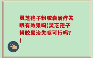 灵芝孢子粉胶囊治疗失眠有效果吗(灵芝孢子粉胶囊治失眠可行吗？)
