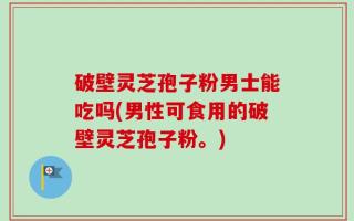 破壁灵芝孢子粉男士能吃吗(男性可食用的破壁灵芝孢子粉。)