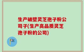 生产破壁灵芝孢子粉公司子(生产高品质灵芝孢子粉的公司)