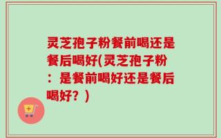 灵芝孢子粉餐前喝还是餐后喝好(灵芝孢子粉：是餐前喝好还是餐后喝好？)