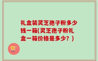 礼盒装灵芝孢子粉多少钱一箱(灵芝孢子粉礼盒一箱价格是多少？)