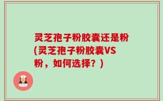 灵芝孢子粉胶囊还是粉(灵芝孢子粉胶囊VS粉，如何选择？)