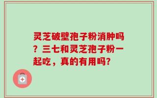 灵芝破壁孢子粉消肿吗？三七和灵芝孢子粉一起吃，真的有用吗？