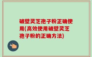 破壁灵芝孢子粉正确使用(高效使用破壁灵芝孢子粉的正确方法)