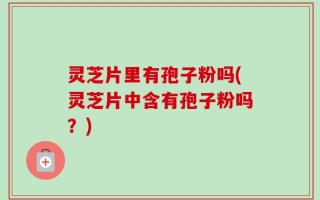 灵芝片里有孢子粉吗(灵芝片中含有孢子粉吗？)