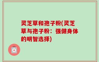 灵芝草和孢子粉(灵芝草与孢子粉：强健身体的明智选择)