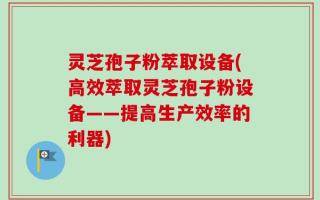 灵芝孢子粉萃取设备(高效萃取灵芝孢子粉设备——提高生产效率的利器)