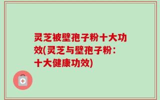 灵芝被壁孢子粉十大功效(灵芝与壁孢子粉：十大健康功效)