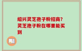 绍兴灵芝孢子粉招商？灵芝孢子粉在哪里能买到