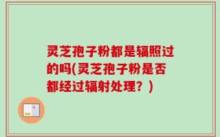 灵芝孢子粉都是辐照过的吗(灵芝孢子粉是否都经过辐射处理？)