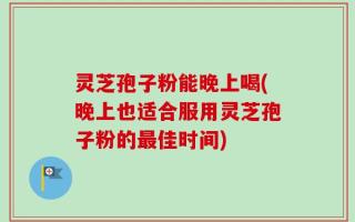 灵芝孢子粉能晚上喝(晚上也适合服用灵芝孢子粉的最佳时间)