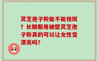 灵芝孢子粉能不能祛斑？长期服用破壁灵芝孢子粉真的可以让女性变漂亮吗？