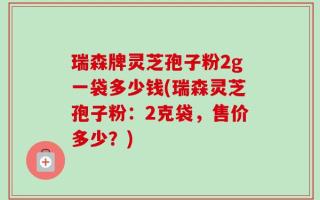 瑞森牌灵芝孢子粉2g一袋多少钱(瑞森灵芝孢子粉：2克袋，售价多少？)