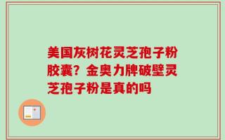 美国灰树花灵芝孢子粉胶囊？金奥力牌破壁灵芝孢子粉是真的吗