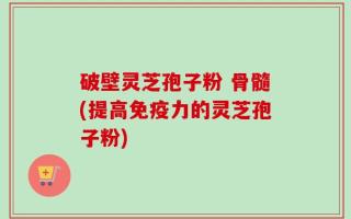 破壁灵芝孢子粉 骨髓(提高免疫力的灵芝孢子粉)