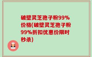破壁灵芝孢子粉99%价格(破壁灵芝孢子粉99%折扣优惠价限时秒杀)