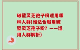 破壁灵芝孢子粉适用哪种人群(谁适合服用破壁灵芝孢子粉？——适用人群解析)