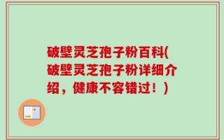 破壁灵芝孢子粉百科(破壁灵芝孢子粉详细介绍，健康不容错过！)