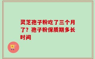 灵芝孢子粉吃了三个月了？孢子粉保质期多长时间