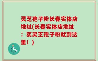 灵芝孢子粉长春实体店地址(长春实体店地址：买灵芝孢子粉就到这里！)