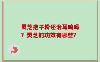 灵芝孢子粉还治耳鸣吗？灵芝的功效有哪些？