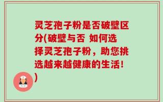 灵芝孢子粉是否破壁区分(破壁与否 如何选择灵芝孢子粉，助您挑选越来越健康的生活！)