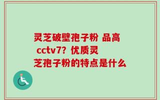 灵芝破壁孢子粉 品高 cctv7？优质灵芝孢子粉的特点是什么