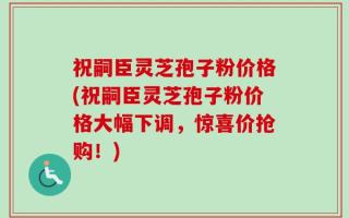 祝嗣臣灵芝孢子粉价格(祝嗣臣灵芝孢子粉价格大幅下调，惊喜价抢购！)