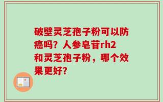 破壁灵芝孢子粉可以防癌吗？人参皂苷rh2和灵芝孢子粉，哪个效果更好？