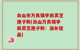 白山市万良镇宇辰灵芝孢子粉(白山万良镇宇辰灵芝孢子粉：滋补佳品)