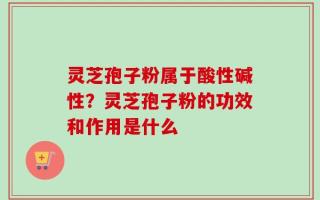 灵芝孢子粉属于酸性碱性？灵芝孢子粉的功效和作用是什么