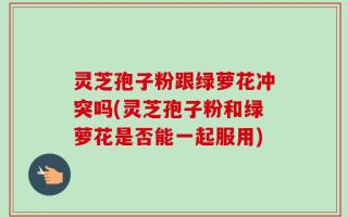 灵芝孢子粉跟绿萝花冲突吗(灵芝孢子粉和绿萝花是否能一起服用)
