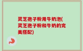 灵芝孢子粉用牛奶泡(灵芝孢子粉和牛奶的完美搭配)