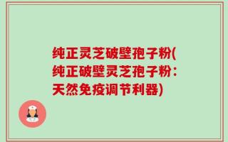纯正灵芝破壁孢子粉(纯正破壁灵芝孢子粉：天然免疫调节利器)