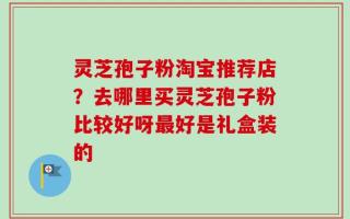 灵芝孢子粉淘宝推荐店？去哪里买灵芝孢子粉比较好呀最好是礼盒装的