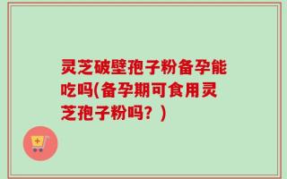 灵芝破壁孢子粉备孕能吃吗(备孕期可食用灵芝孢子粉吗？)