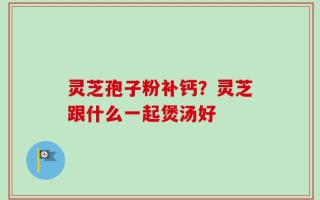 灵芝孢子粉补钙？灵芝跟什么一起煲汤好