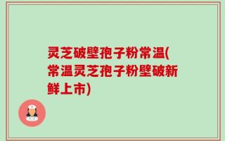 灵芝破壁孢子粉常温(常温灵芝孢子粉壁破新鲜上市)