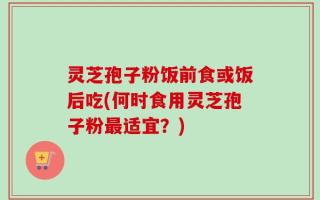 灵芝孢子粉饭前食或饭后吃(何时食用灵芝孢子粉最适宜？)
