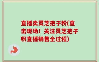 直播卖灵芝孢子粉(直击现场！关注灵芝孢子粉直播销售全过程)