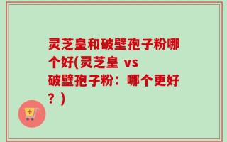 灵芝皇和破壁孢子粉哪个好(灵芝皇 vs 破壁孢子粉：哪个更好？)