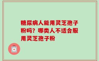 糖尿病人能用灵芝孢子粉吗？哪类人不适合服用灵芝孢子粉