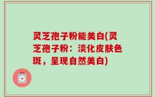 灵芝孢子粉能美白(灵芝孢子粉：淡化皮肤色斑，呈现自然美白)