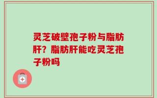 灵芝破壁孢子粉与脂肪肝？脂肪肝能吃灵芝孢子粉吗