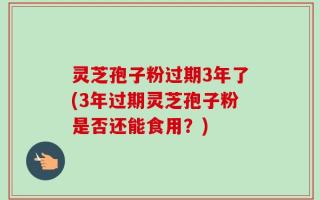 灵芝孢子粉过期3年了(3年过期灵芝孢子粉是否还能食用？)