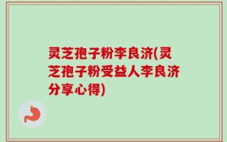 灵芝孢子粉李良济(灵芝孢子粉受益人李良济分享心得)