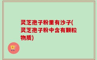 灵芝孢子粉里有沙子(灵芝孢子粉中含有颗粒物质)