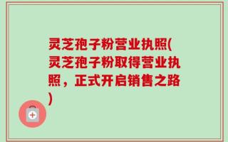 灵芝孢子粉营业执照(灵芝孢子粉取得营业执照，正式开启销售之路)