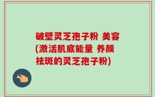 破壁灵芝孢子粉 美容(激活肌底能量 养颜祛斑的灵芝孢子粉)