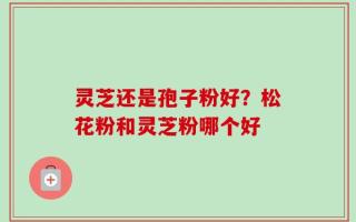 灵芝还是孢子粉好？松花粉和灵芝粉哪个好
